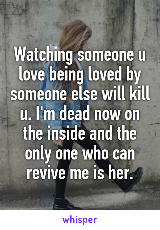 Watching someone u love being loved by someone else will kill u. I'm dead now on the inside and the only one who can revive me is her.