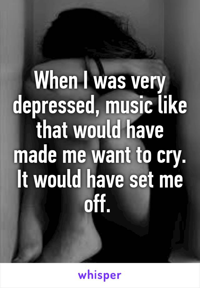 When I was very depressed, music like that would have made me want to cry. It would have set me off. 