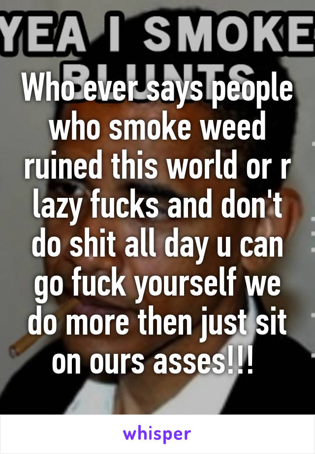 Who ever says people who smoke weed ruined this world or r lazy fucks and don't do shit all day u can go fuck yourself we do more then just sit on ours asses!!! 