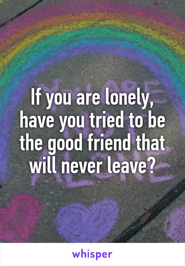 If you are lonely, have you tried to be the good friend that will never leave?