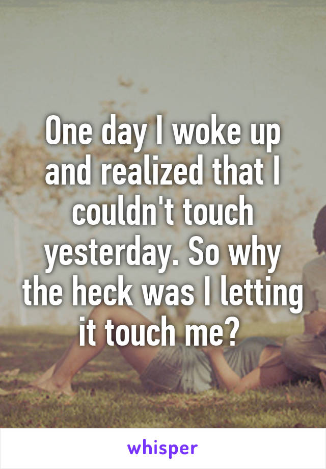 One day I woke up and realized that I couldn't touch yesterday. So why the heck was I letting it touch me? 