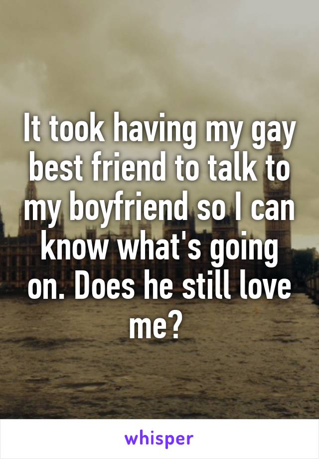 It took having my gay best friend to talk to my boyfriend so I can know what's going on. Does he still love me? 