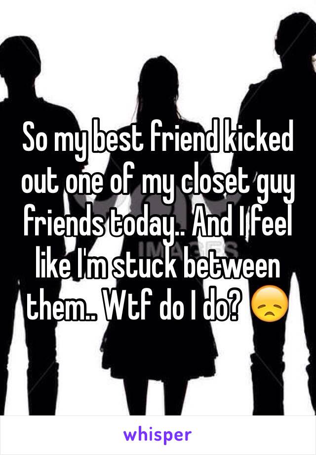 So my best friend kicked out one of my closet guy friends today.. And I feel like I'm stuck between them.. Wtf do I do? 😞