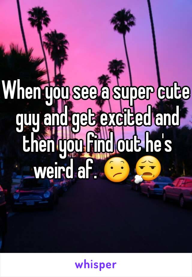 When you see a super cute guy and get excited and then you find out he's weird af. 😕😧