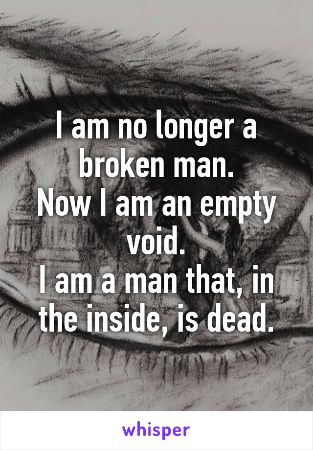 I am no longer a broken man.
Now I am an empty void.
I am a man that, in the inside, is dead.