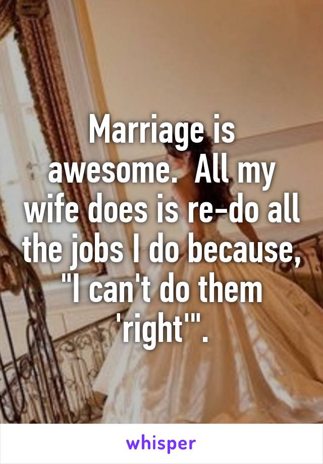 Marriage is awesome.  All my wife does is re-do all the jobs I do because, "I can't do them 'right'".