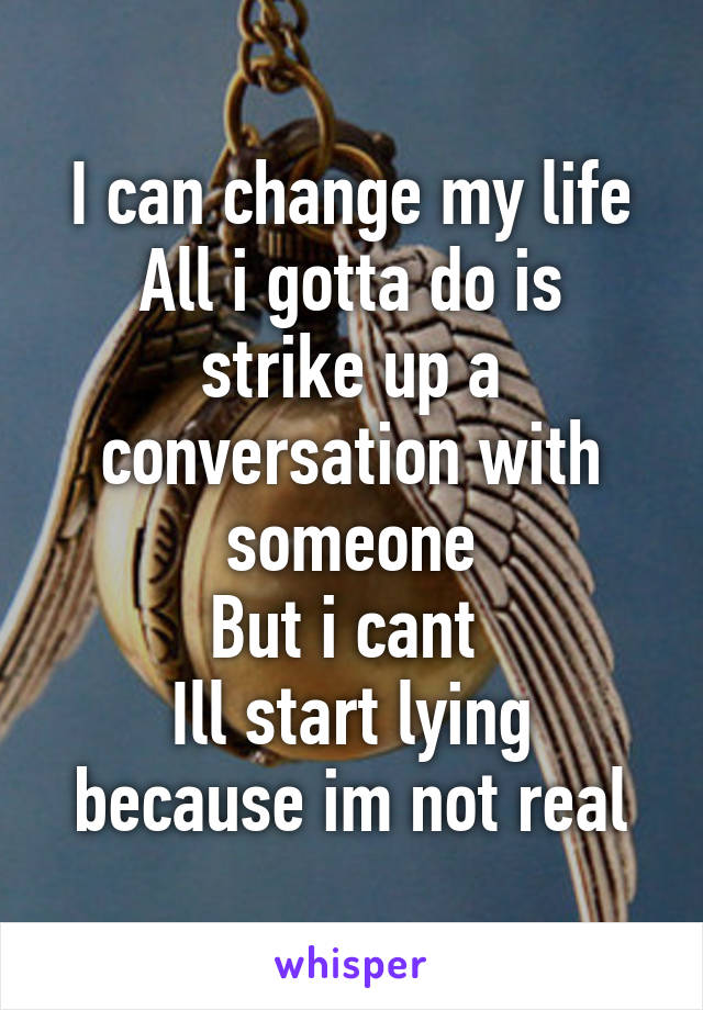 I can change my life
All i gotta do is strike up a conversation with someone
But i cant 
Ill start lying because im not real