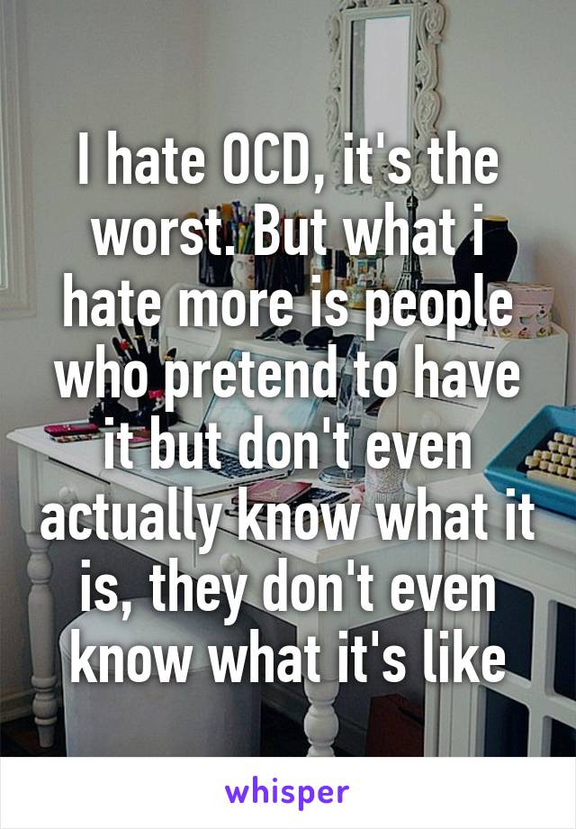 I hate OCD, it's the worst. But what i hate more is people who pretend to have it but don't even actually know what it is, they don't even know what it's like