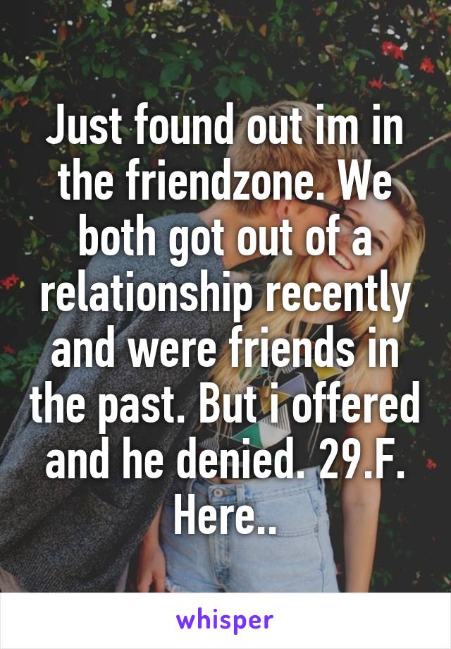 Just found out im in the friendzone. We both got out of a relationship recently and were friends in the past. But i offered and he denied. 29.F. Here..