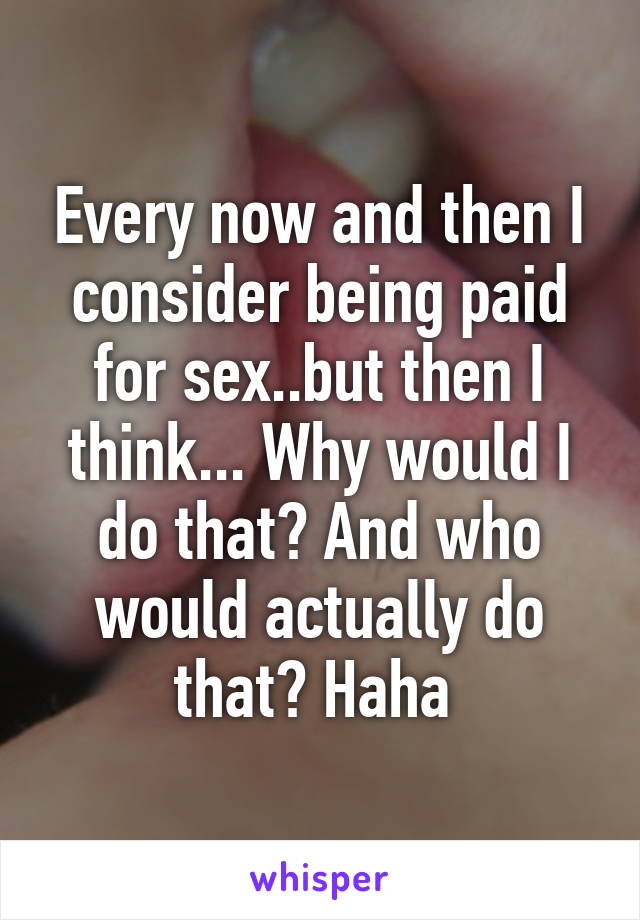 Every now and then I consider being paid for sex..but then I think... Why would I do that? And who would actually do that? Haha 