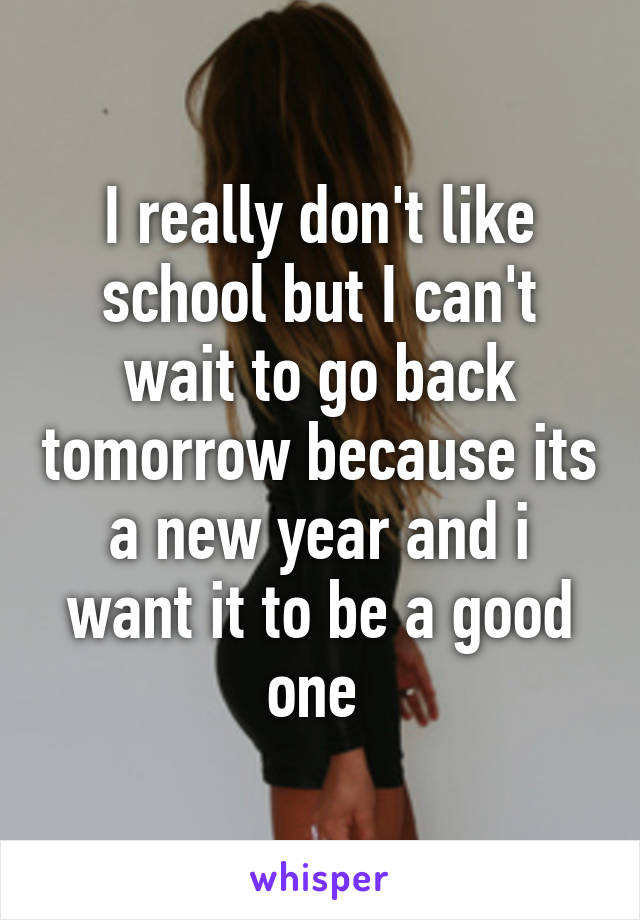 I really don't like school but I can't wait to go back tomorrow because its a new year and i want it to be a good one 