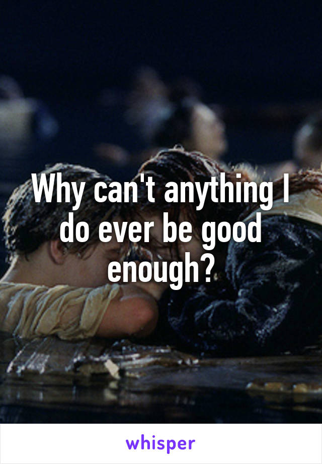 Why can't anything I do ever be good enough?