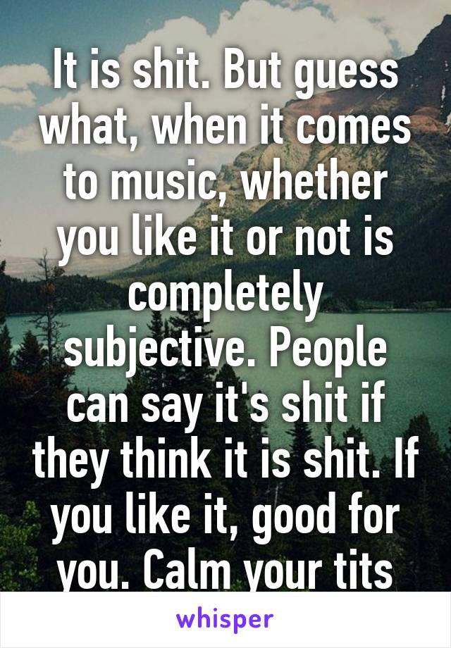 It is shit. But guess what, when it comes to music, whether you like it or not is completely subjective. People can say it's shit if they think it is shit. If you like it, good for you. Calm your tits