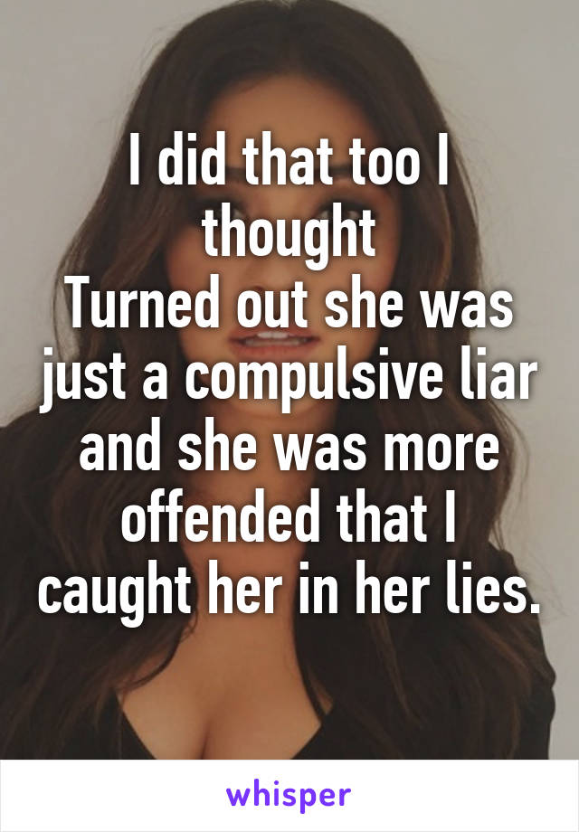 I did that too I thought
Turned out she was just a compulsive liar and she was more offended that I caught her in her lies. 