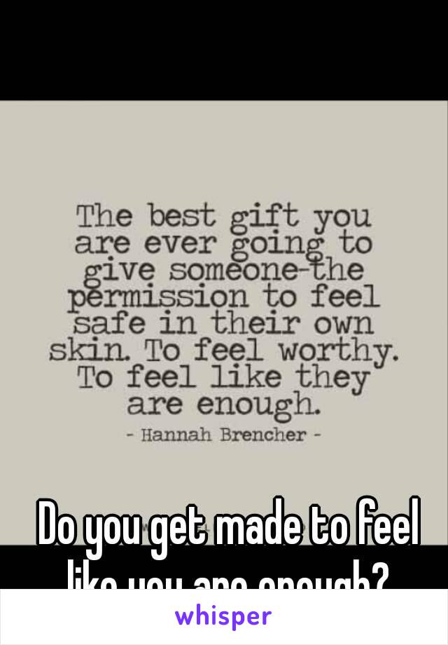 Do you get made to feel like you are enough? 