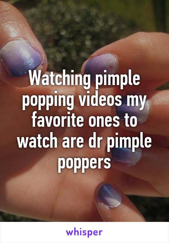 Watching pimple popping videos my favorite ones to watch are dr pimple poppers