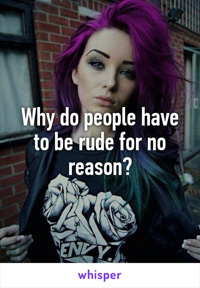 Why do people have to be rude for no reason?