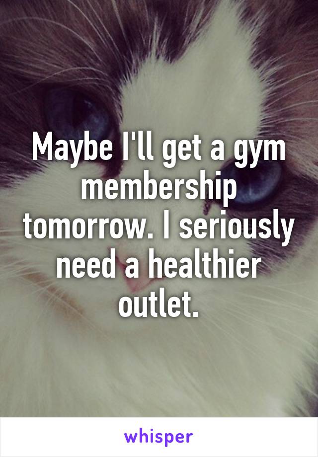 Maybe I'll get a gym membership tomorrow. I seriously need a healthier outlet.