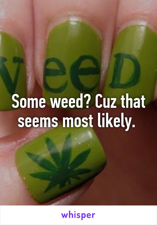 Some weed? Cuz that seems most likely. 