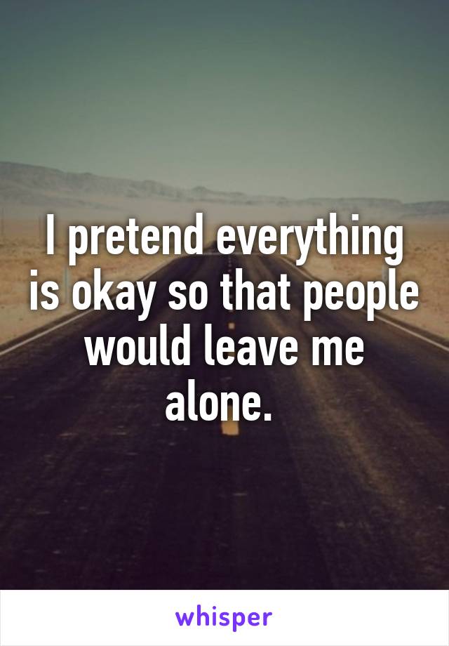 I pretend everything is okay so that people would leave me alone. 