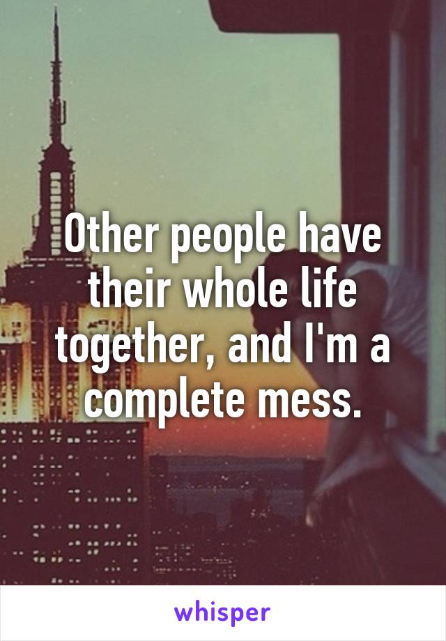 Other people have their whole life together, and I'm a complete mess.