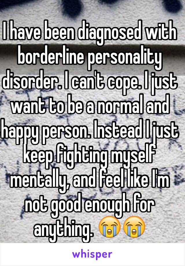 I have been diagnosed with borderline personality disorder. I can't cope. I just want to be a normal and happy person. Instead I just keep fighting myself mentally, and feel like I'm not good enough for anything. 😭😭