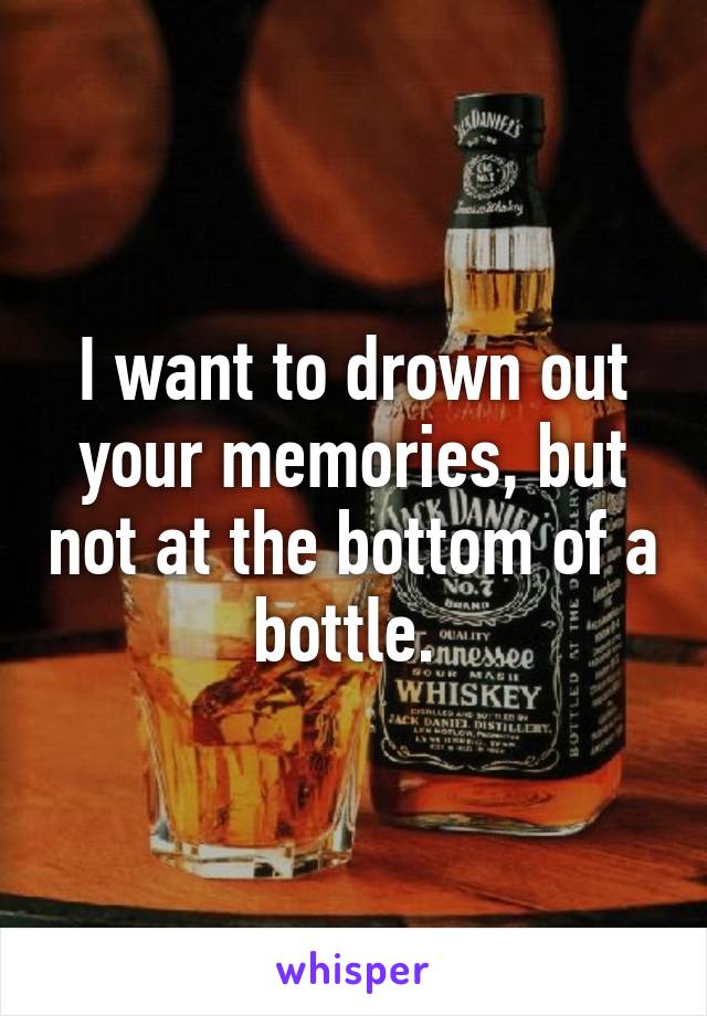 I want to drown out your memories, but not at the bottom of a bottle. 