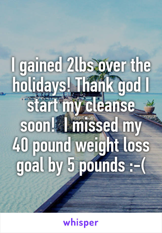 I gained 2lbs over the holidays! Thank god I start my cleanse soon!  I missed my 40 pound weight loss goal by 5 pounds :-(