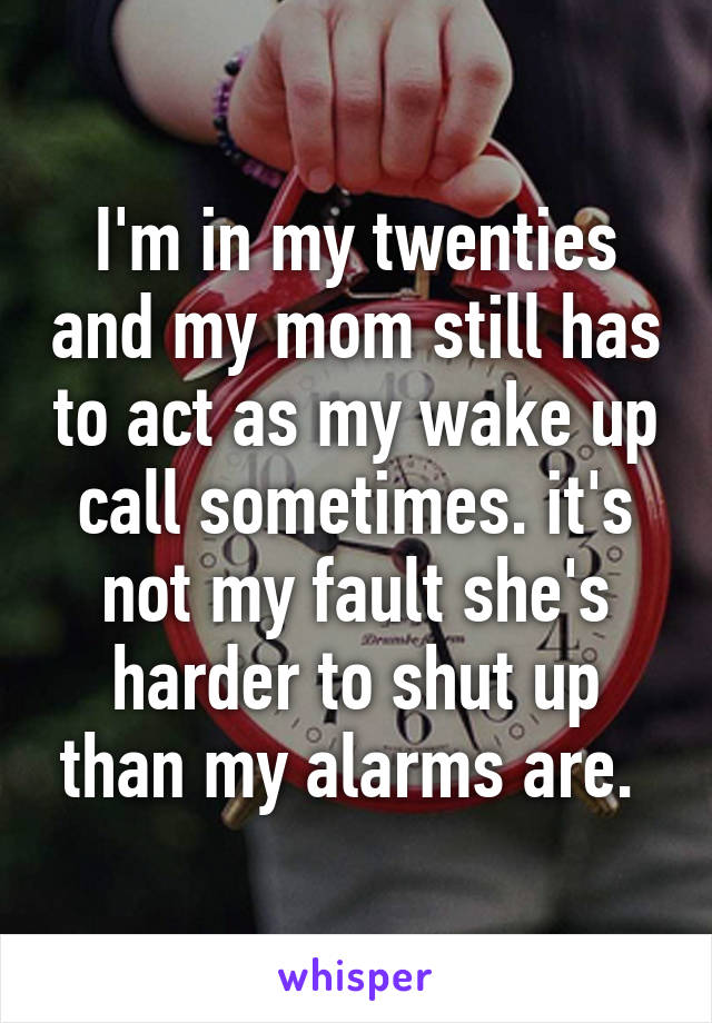 I'm in my twenties and my mom still has to act as my wake up call sometimes. it's not my fault she's harder to shut up than my alarms are. 