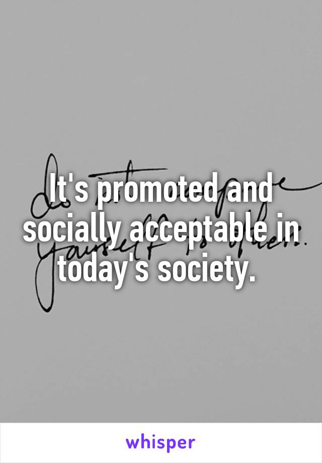 It's promoted and socially acceptable in today's society. 