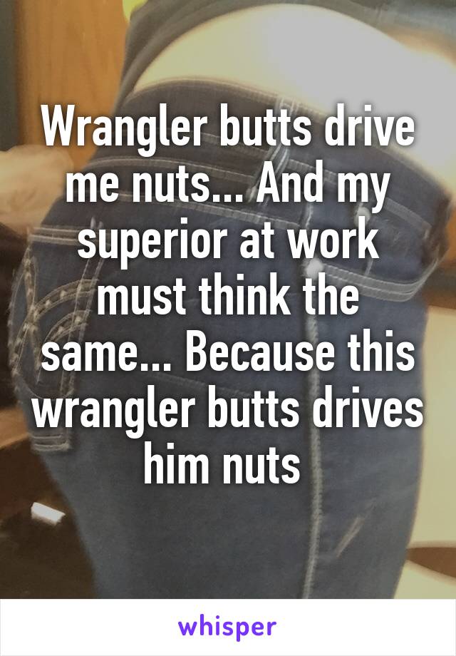 Wrangler butts drive me nuts... And my superior at work must think the same... Because this wrangler butts drives him nuts 
