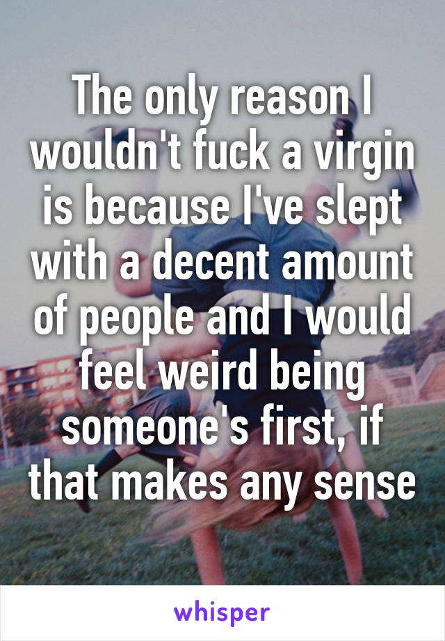 The only reason I wouldn't fuck a virgin is because I've slept with a decent amount of people and I would feel weird being someone's first, if that makes any sense 