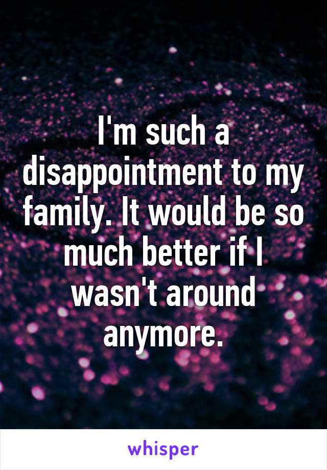 I'm such a disappointment to my family. It would be so much better if I wasn't around anymore.