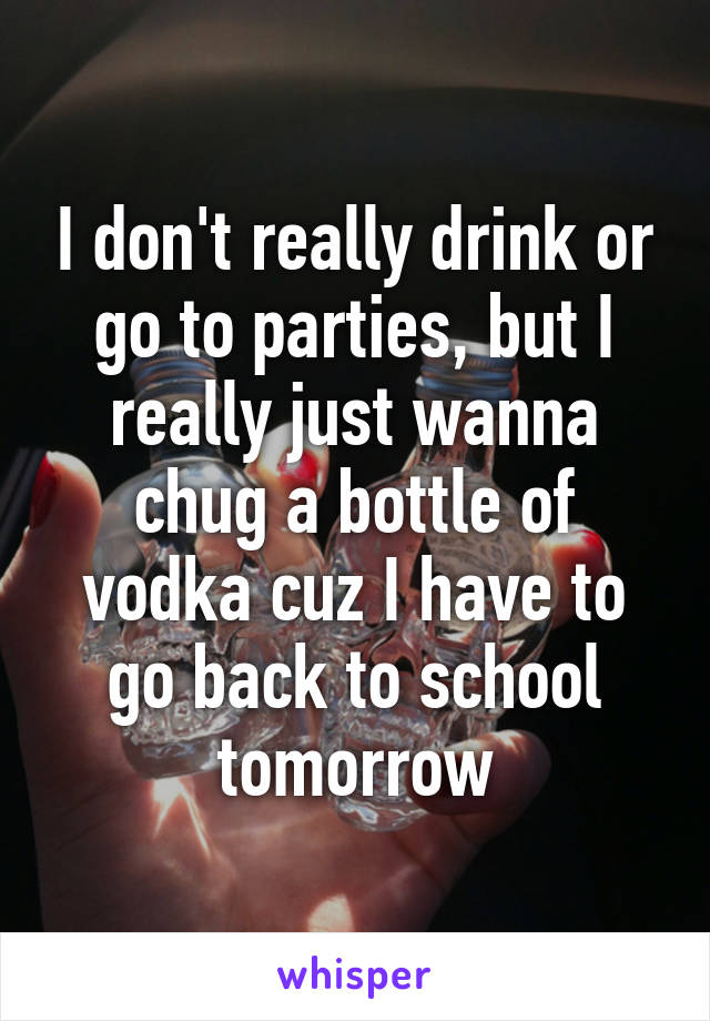 I don't really drink or go to parties, but I really just wanna chug a bottle of vodka cuz I have to go back to school tomorrow