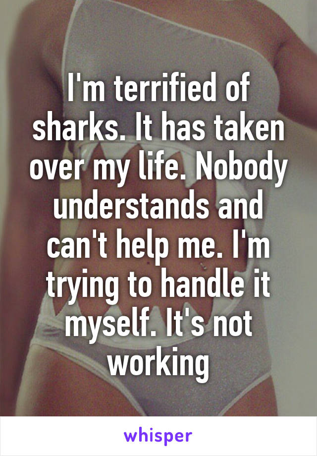 I'm terrified of sharks. It has taken over my life. Nobody understands and can't help me. I'm trying to handle it myself. It's not working