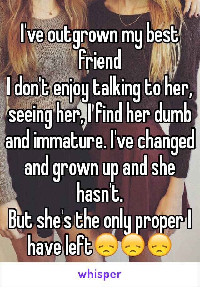 I've outgrown my best friend
I don't enjoy talking to her, seeing her, I find her dumb and immature. I've changed and grown up and she hasn't.
But she's the only proper I have left😞😞😞