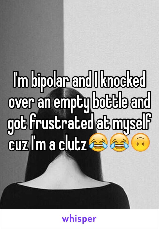 I'm bipolar and I knocked over an empty bottle and got frustrated at myself cuz I'm a clutz😂😂🙃