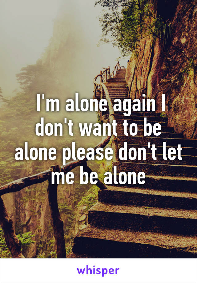  I'm alone again I don't want to be alone please don't let me be alone