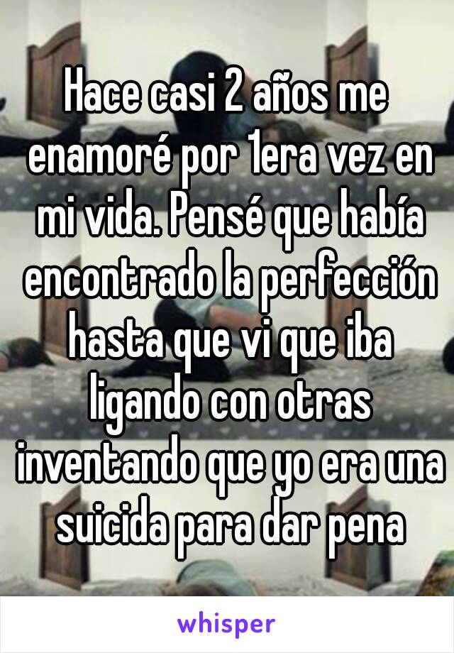 Hace casi 2 años me enamoré por 1era vez en mi vida. Pensé que había encontrado la perfección hasta que vi que iba ligando con otras inventando que yo era una suicida para dar pena