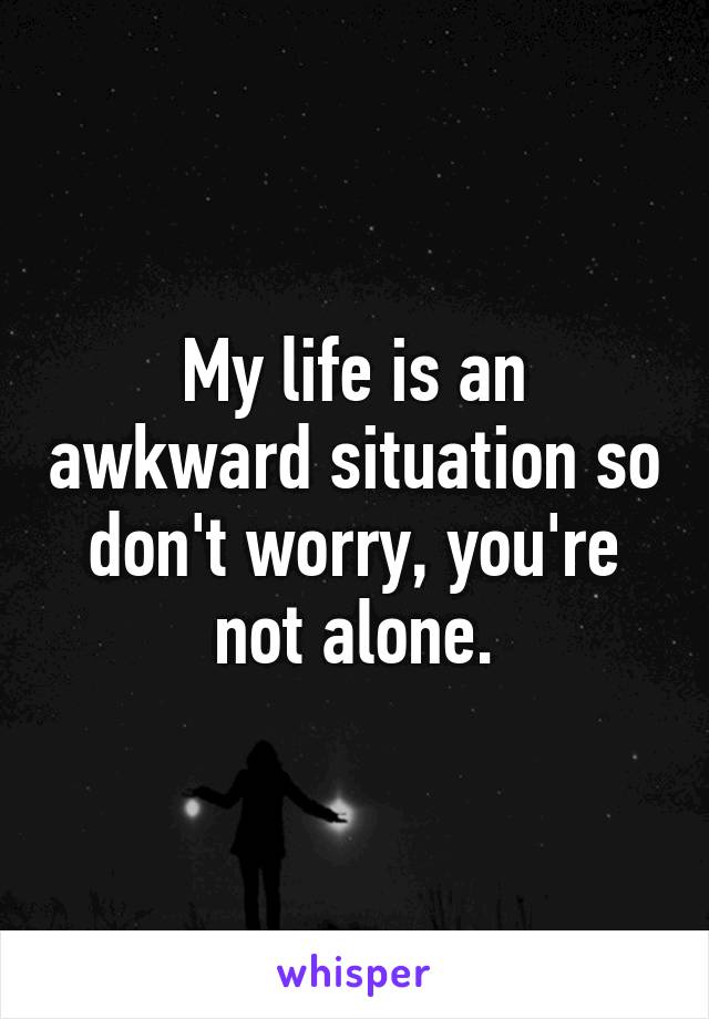 My life is an awkward situation so don't worry, you're not alone.