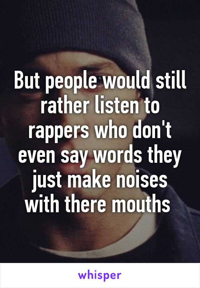 But people would still rather listen to rappers who don't even say words they just make noises with there mouths 