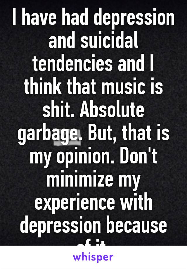 I have had depression and suicidal tendencies and I think that music is shit. Absolute garbage. But, that is my opinion. Don't minimize my experience with depression because of it.