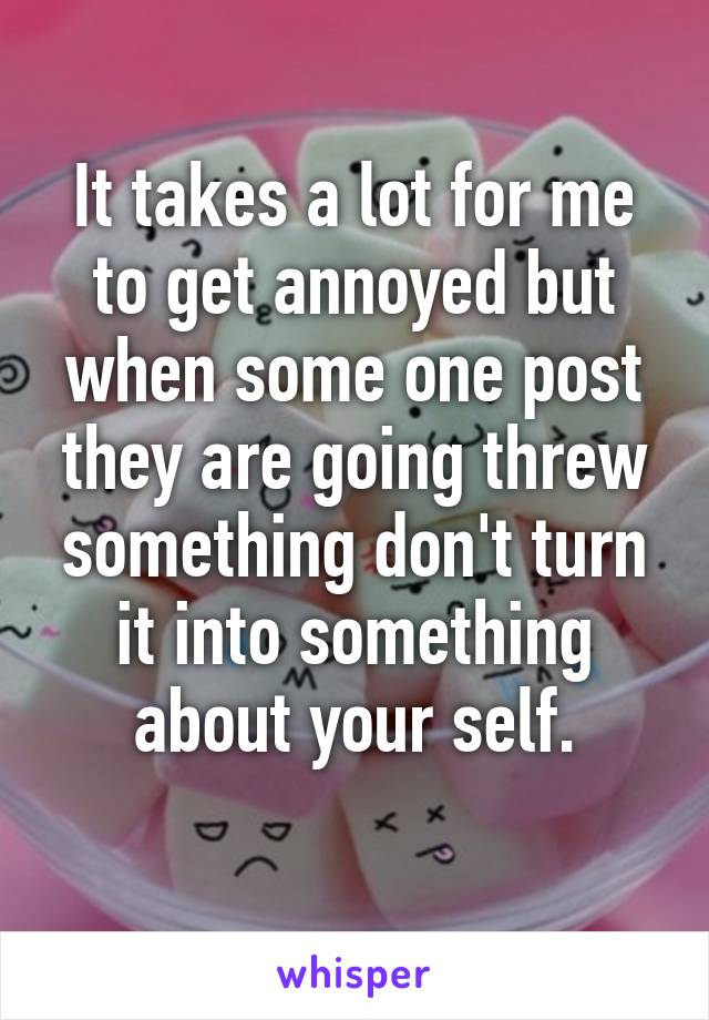 It takes a lot for me to get annoyed but when some one post they are going threw something don't turn it into something about your self.
