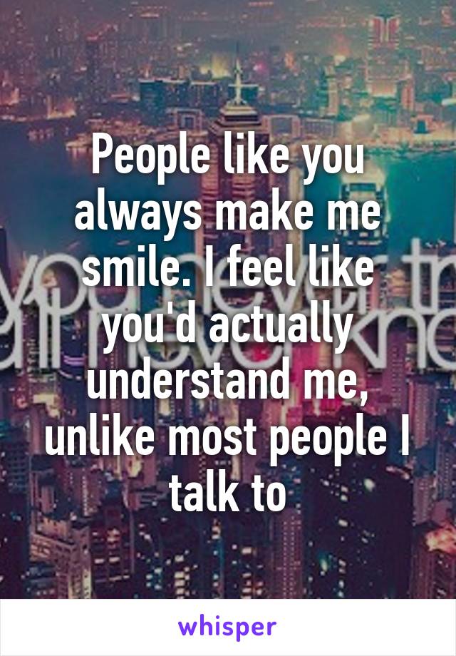 People like you always make me smile. I feel like you'd actually understand me, unlike most people I talk to