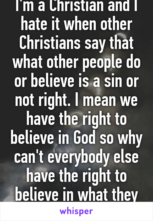 I'm a Christian and I hate it when other Christians say that what other people do or believe is a sin or not right. I mean we have the right to believe in God so why can't everybody else have the right to believe in what they want? 