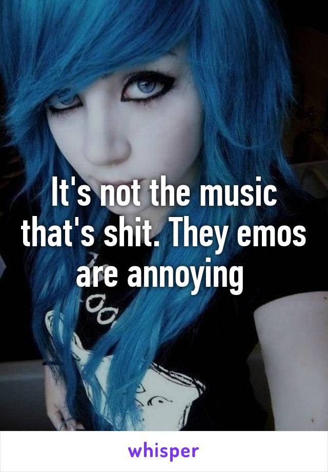 It's not the music that's shit. They emos are annoying 