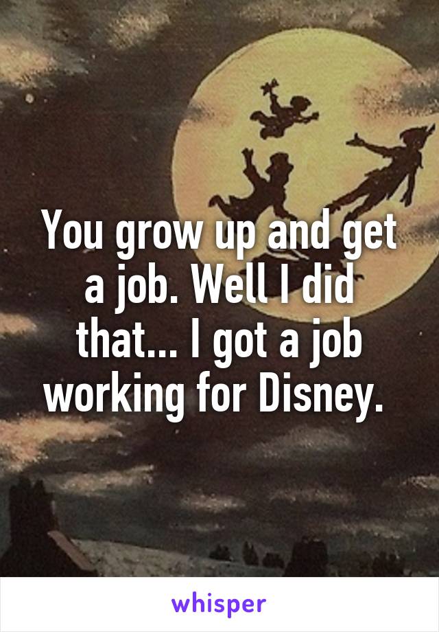 You grow up and get a job. Well I did that... I got a job working for Disney. 