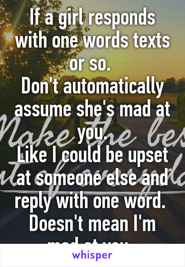 If a girl responds with one words texts or so. 
Don't automatically assume she's mad at you.
Like I could be upset at someone else and reply with one word. 
Doesn't mean I'm mad at you. 