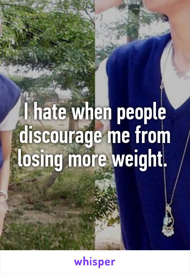 I hate when people discourage me from losing more weight. 