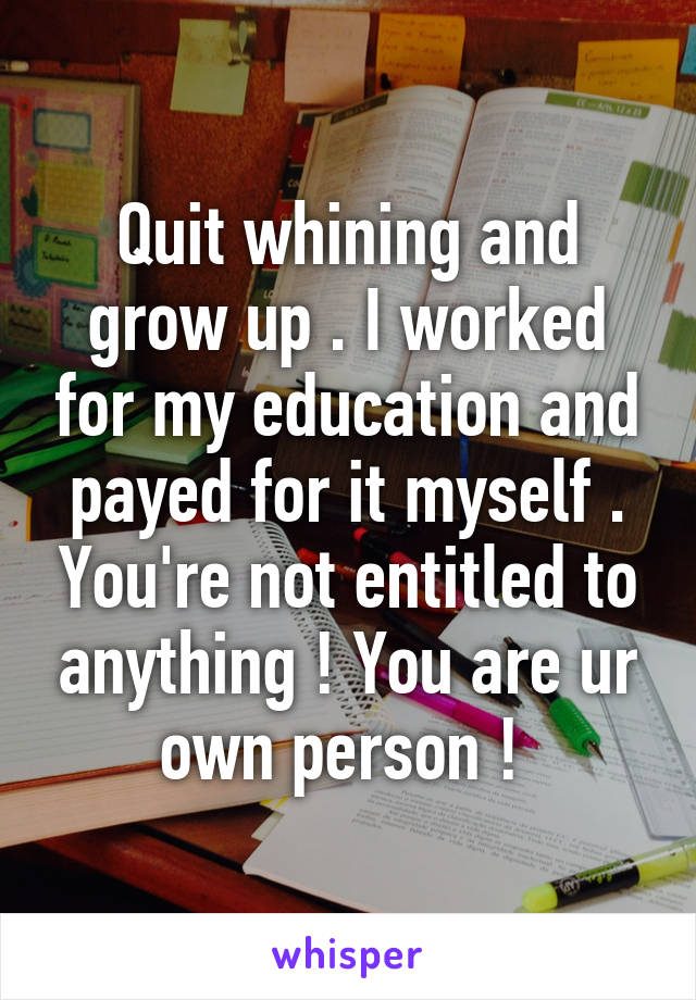 Quit whining and grow up . I worked for my education and payed for it myself . You're not entitled to anything ! You are ur own person ! 